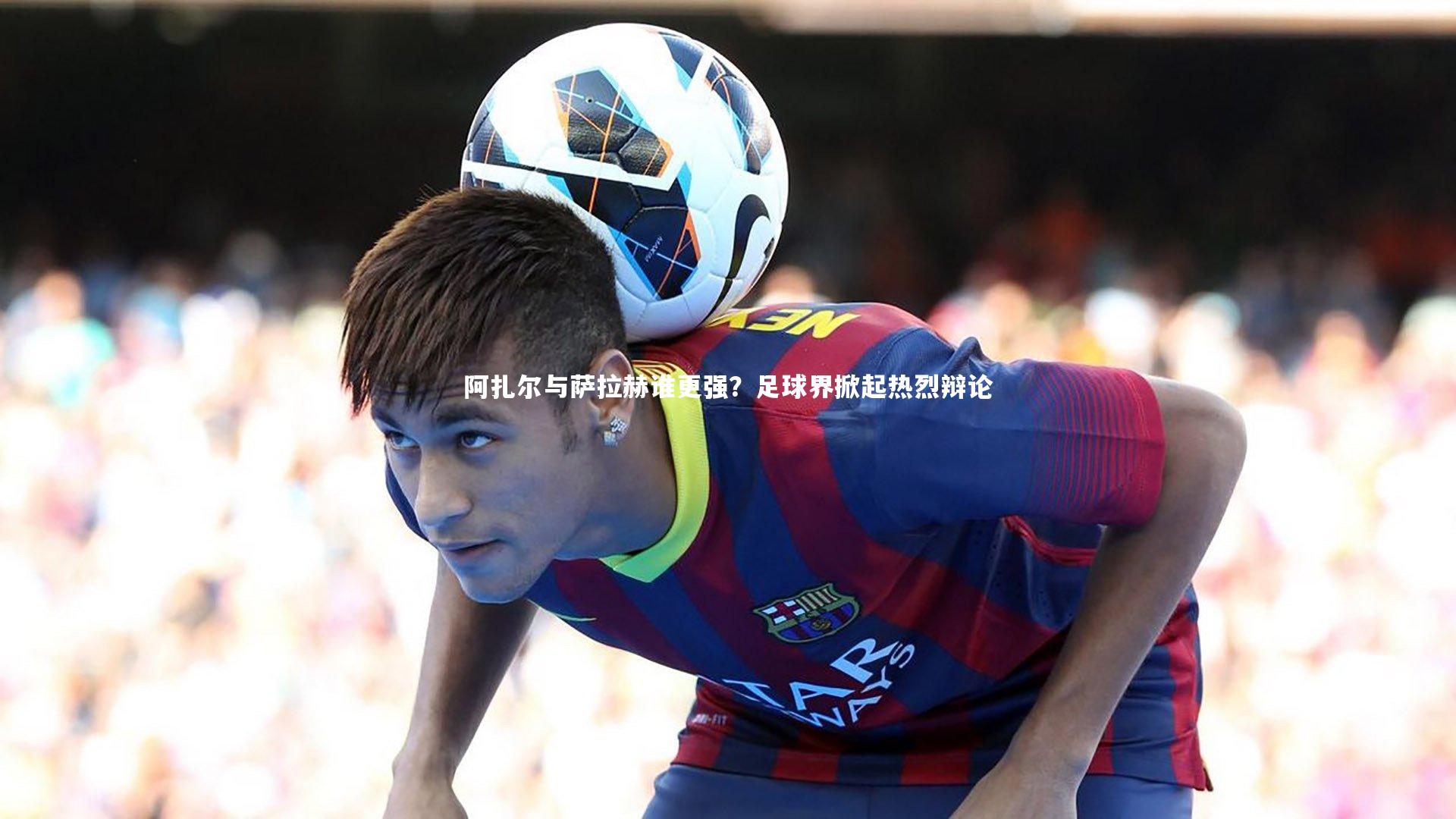 阿扎尔与萨拉赫谁更强？足球界掀起热烈辩论